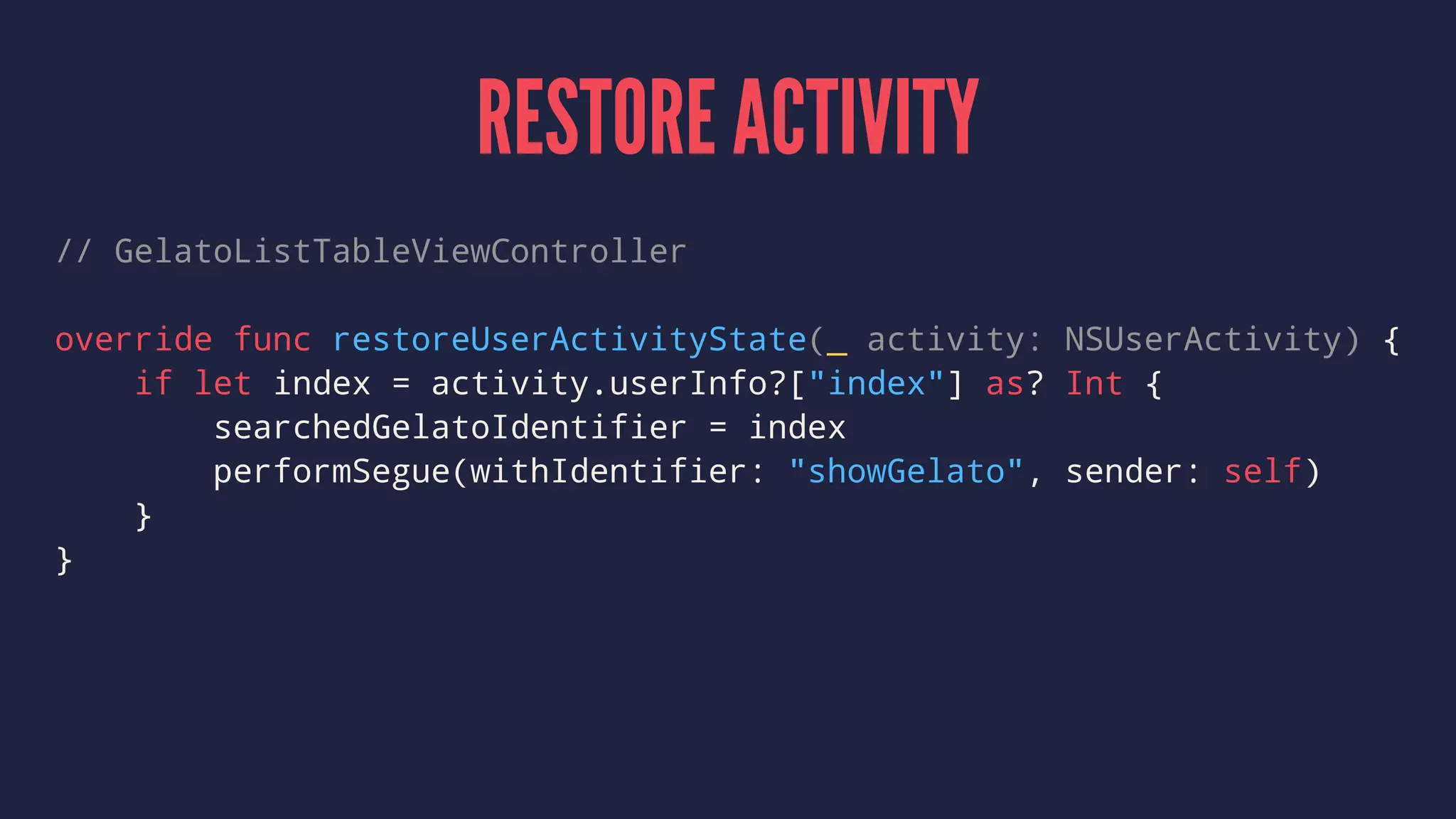 RESTORE ACTIVITY
// GelatoListTableViewController
override func restoreUserActivityState(_ activity: NSUserActivity) {
if let index = activity.userInfo?["index"] as? Int {
searchedGelatoIdentifier = index
performSegue(withIdentifier: "showGelato", sender: self)
}
}
 