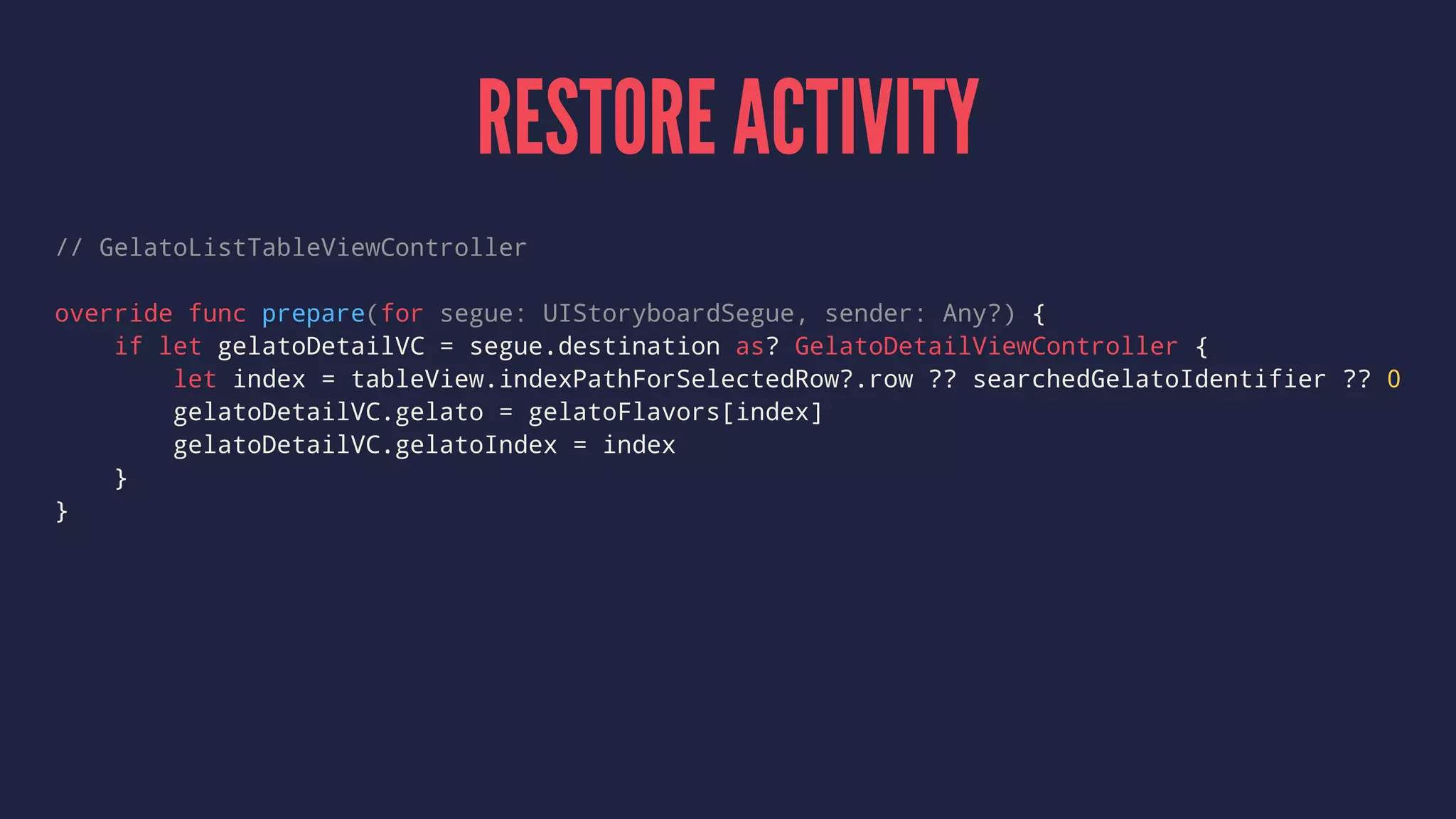 RESTORE ACTIVITY
// GelatoListTableViewController
override func prepare(for segue: UIStoryboardSegue, sender: Any?) {
if let gelatoDetailVC = segue.destination as? GelatoDetailViewController {
let index = tableView.indexPathForSelectedRow?.row ?? searchedGelatoIdentifier ?? 0
gelatoDetailVC.gelato = gelatoFlavors[index]
gelatoDetailVC.gelatoIndex = index
}
}
 