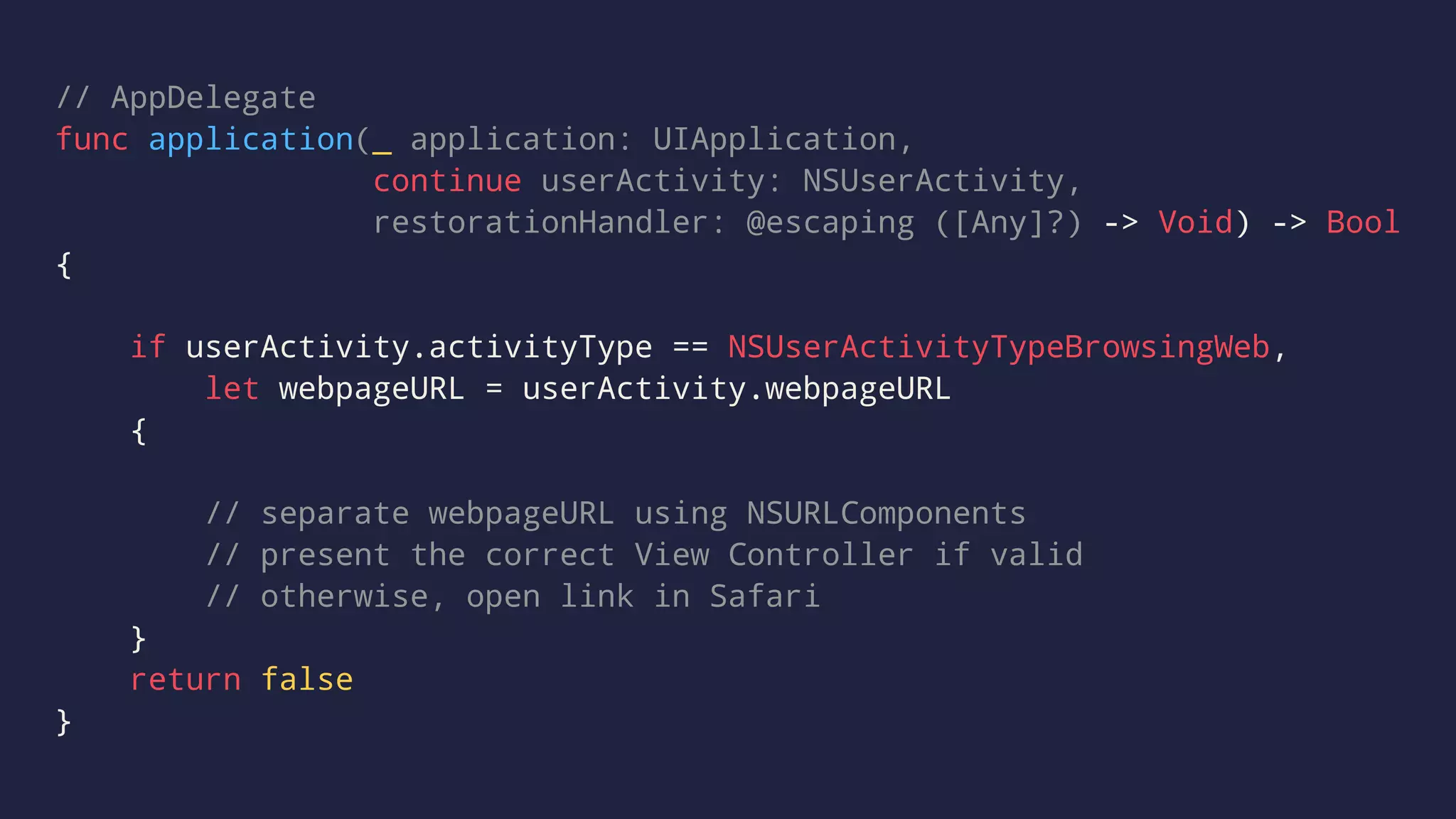 // AppDelegate
func application(_ application: UIApplication,
continue userActivity: NSUserActivity,
restorationHandler: @escaping ([Any]?) -> Void) -> Bool
{
if userActivity.activityType == NSUserActivityTypeBrowsingWeb,
let webpageURL = userActivity.webpageURL
{
// separate webpageURL using NSURLComponents
// present the correct View Controller if valid
// otherwise, open link in Safari
}
return false
}
 