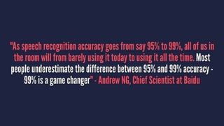 "As speech recognition accuracy goes from say 95% to 99%, all of us in
the room will from barely using it today to using it all the time. Most
people underestimate the difference between 95% and 99% accuracy -
99% is a game changer" - Andrew NG, Chief Scientist at Baidu
 