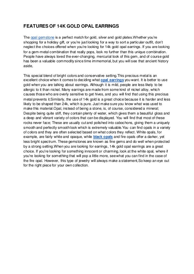 FEATURES OF 14K GOLD OPAL EARRINGS
The opal gemstone is a perfect match for gold, silver and gold plates.Whether you’re
shopping for a holiday gift, or you’re just looking for a way to sort a particular outfit, don’t
neglect the choices offered when you’re looking for 14k gold opal earrings. If you are looking
for a gem-metal combination that really pops, look no further than this unique combination.
People have always loved the ever-changing, mercurial look of this gem, and of course gold
has been a valuable commodity since time immemorial, but you will see that ancient history
aside,
This special blend of bright colors and conservative setting.This precious metal is an
excellent choice when it comes to deciding what opal earrings you want. It is better to use
gold when you are talking about earrings. Although it is mild, people are less likely to be
allergic to it than nickel. Many earrings are made from some kind of nickel alloy, which
causes those who are overly sensitive to get hives, and you will find that using this precious
metal prevents it.Similarly, the use of 14k gold is a great choice because it is harder and less
likely to be shaped than 24k, which is pure. Just make sure you know what was used to
make this material.Opal, instead of being a stone, is, of course, considered a mineral;
Despite being quite stiff, they contain plenty of water, which gives them a beautiful gloss and
a deep and vibrant variety of colors that can be displayed. You will find that most of these
rocks never face; These are usually cut and polished into cabochons, giving them a uniquely
smooth and perfectly smooth look which is extremely valuable.You can find opals in a variety
of colors and they are often selected based on what colors they reflect. White opals, for
example, are fairly white and opaque, while black opals and fire opals offer a darker, yet
less bright spectrum. These gemstones are known as fine gems and do well when protected
by a strong setting.When you are looking for earrings, 14k gold opal earrings are a great
choice. If you're looking for something innocent or charming, look at the white opal, where if
you're looking for something that will pop a little more, see what you can find in the case of
the fire opal. However, this type of jewelry will always make a statement,So keep an eye out
for the right piece for your own collection.
 