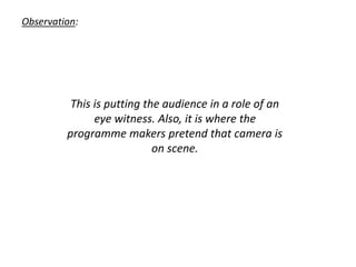 Observation:
This is putting the audience in a role of an
eye witness. Also, it is where the
programme makers pretend that camera is
on scene.
 