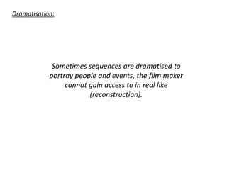 Dramatisation:
Sometimes sequences are dramatised to
portray people and events, the film maker
cannot gain access to in real like
(reconstruction).
 
