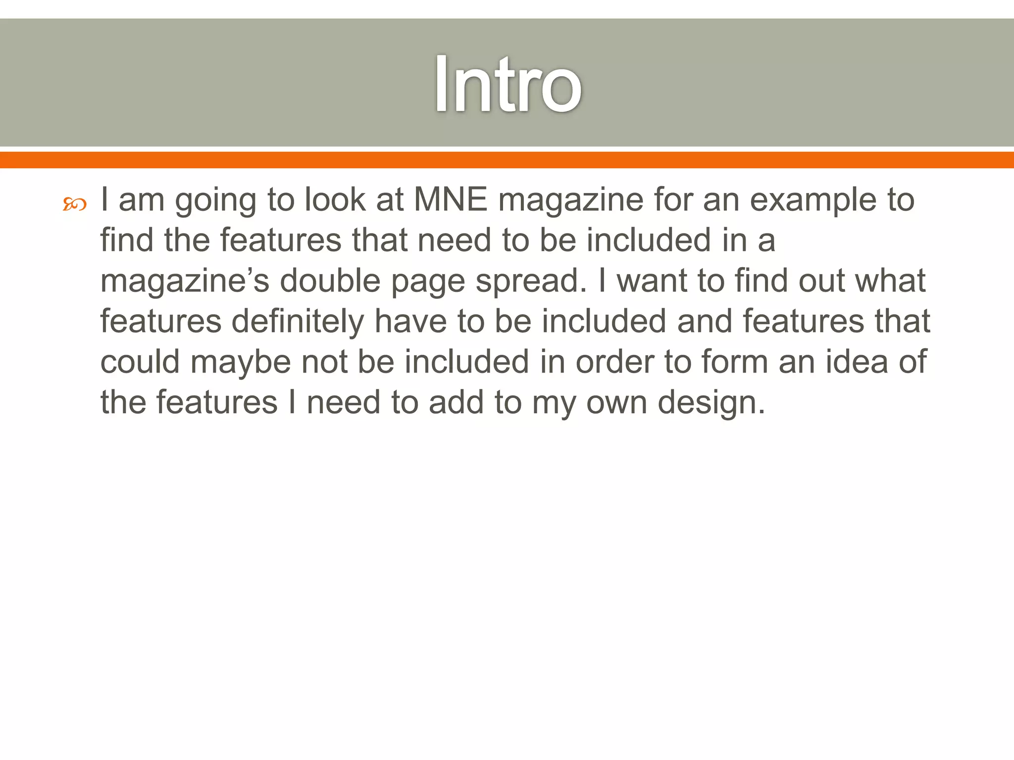    I am going to look at MNE magazine for an example to
    find the features that need to be included in a
    magazine’s double page spread. I want to find out what
    features definitely have to be included and features that
    could maybe not be included in order to form an idea of
    the features I need to add to my own design.
 