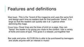 Features and definitions
Mast head - This is the “brand of the magazine and uses the same font
and design each time so readers look for that particular “brand” .It is
large so that the readers can quickly see it at a glance when
skimming the mags.
Cover lines- Cover lines are the lines of print on a page, they can
“tempt” the reader in by giving you clues to the content. Use a variety
of fonts and sizes of type. This gives it a relaxed, put-together feel
Bar code and price- At £3.99 this is able to be purchased by teenagers
and adults anyone with an interest in music!
 