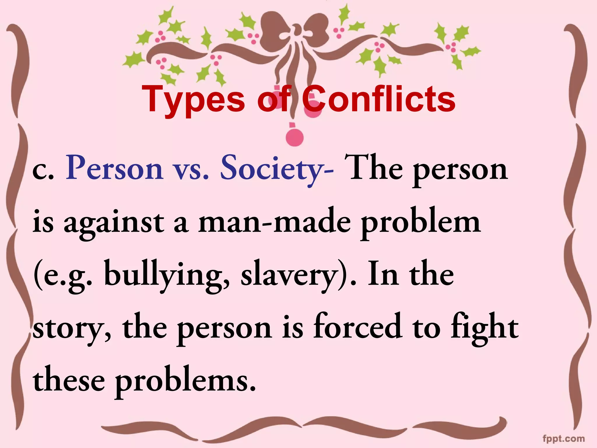 Types of Conflicts
c. Person vs. Society- The person
is against a man-made problem
(e.g. bullying, slavery). In the
story, the person is forced to fight
these problems.
 