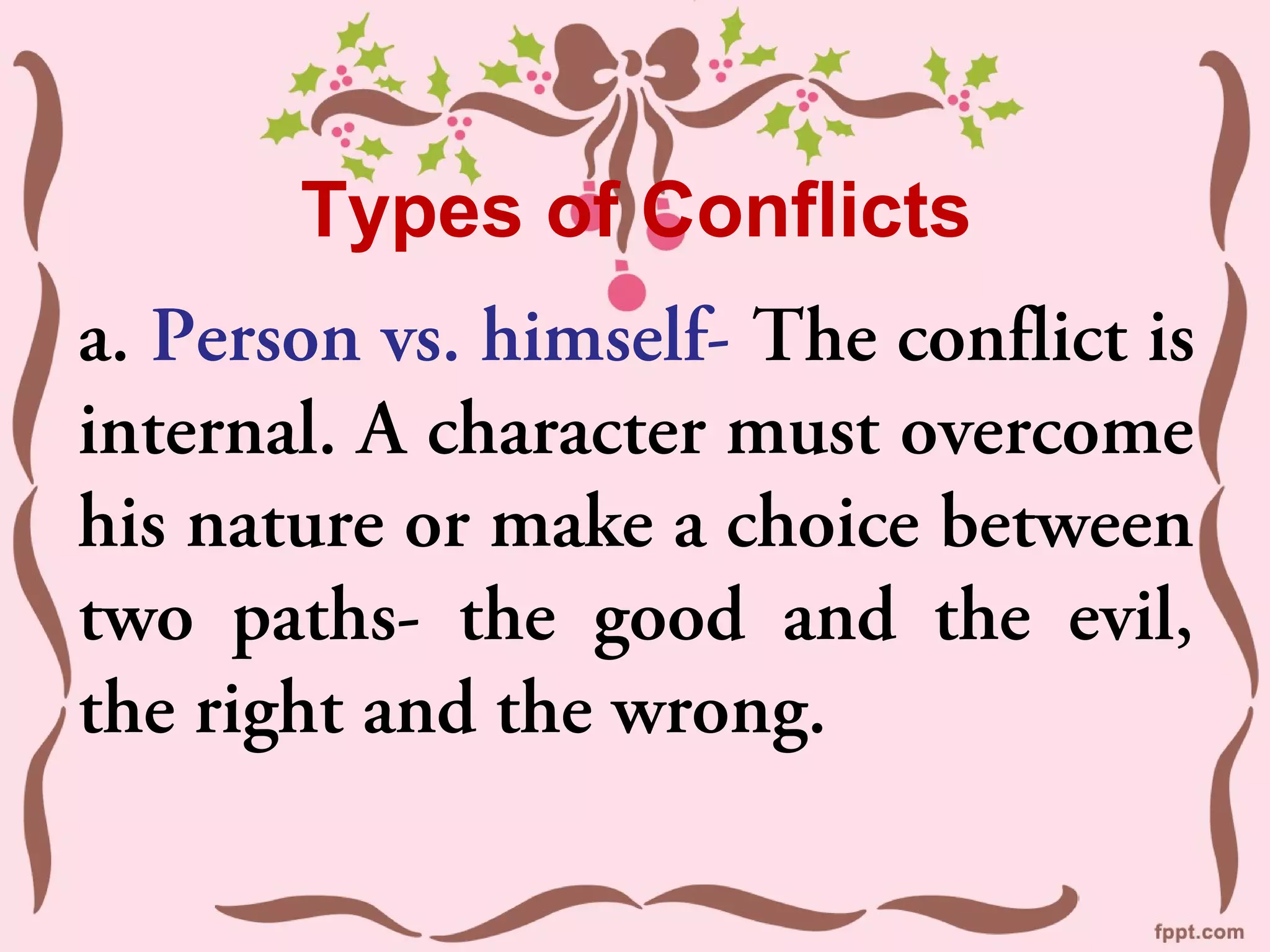 Types of Conflicts
a. Person vs. himself- The conflict is
internal. A character must overcome
his nature or make a choice between
two paths- the good and the evil,
the right and the wrong.
 