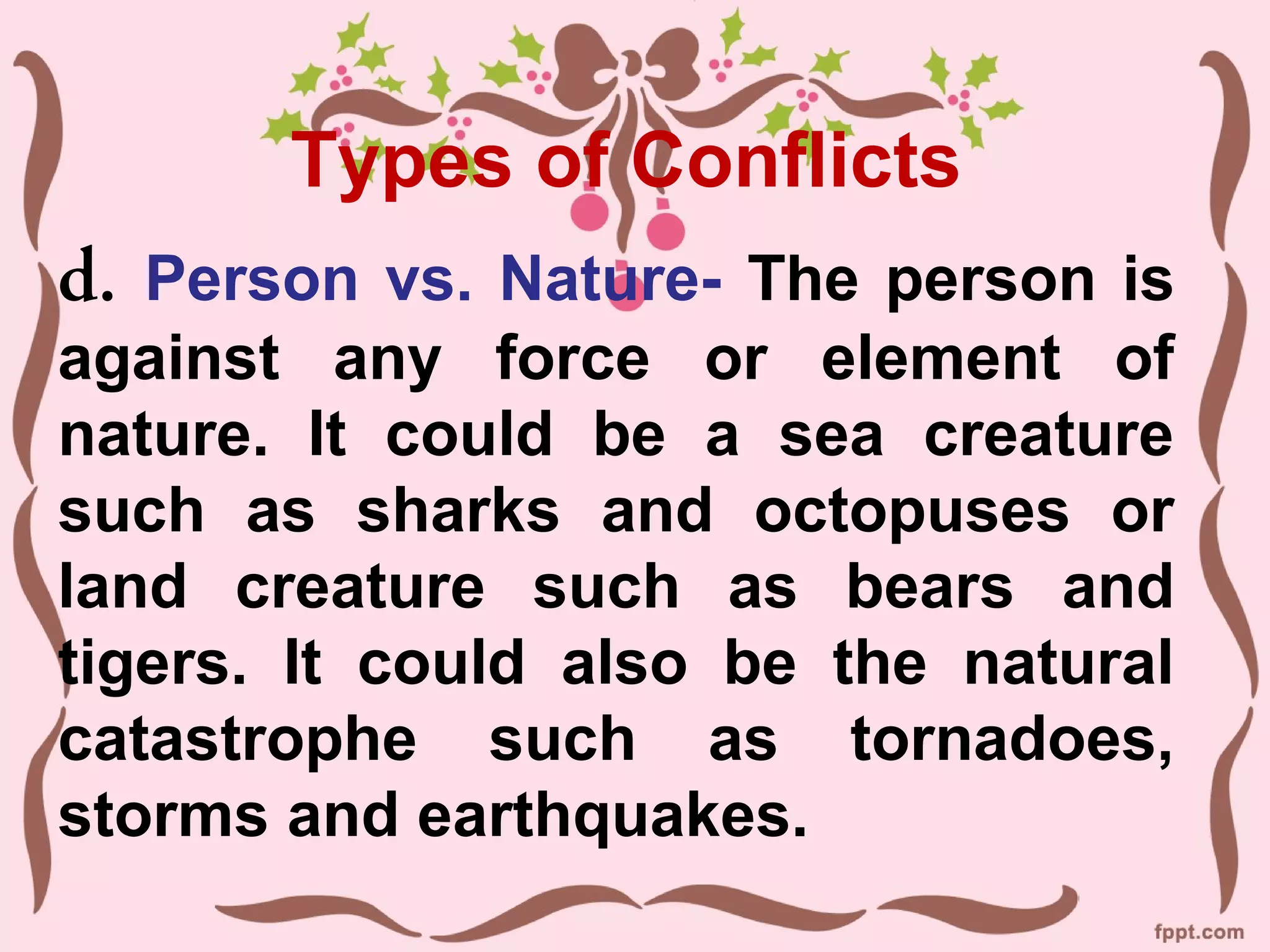 Types of Conflicts
d. Person vs. Nature- The person is
against any force or element of
nature. It could be a sea creature
such as sharks and octopuses or
land creature such as bears and
tigers. It could also be the natural
catastrophe such as tornadoes,
storms and earthquakes.
 