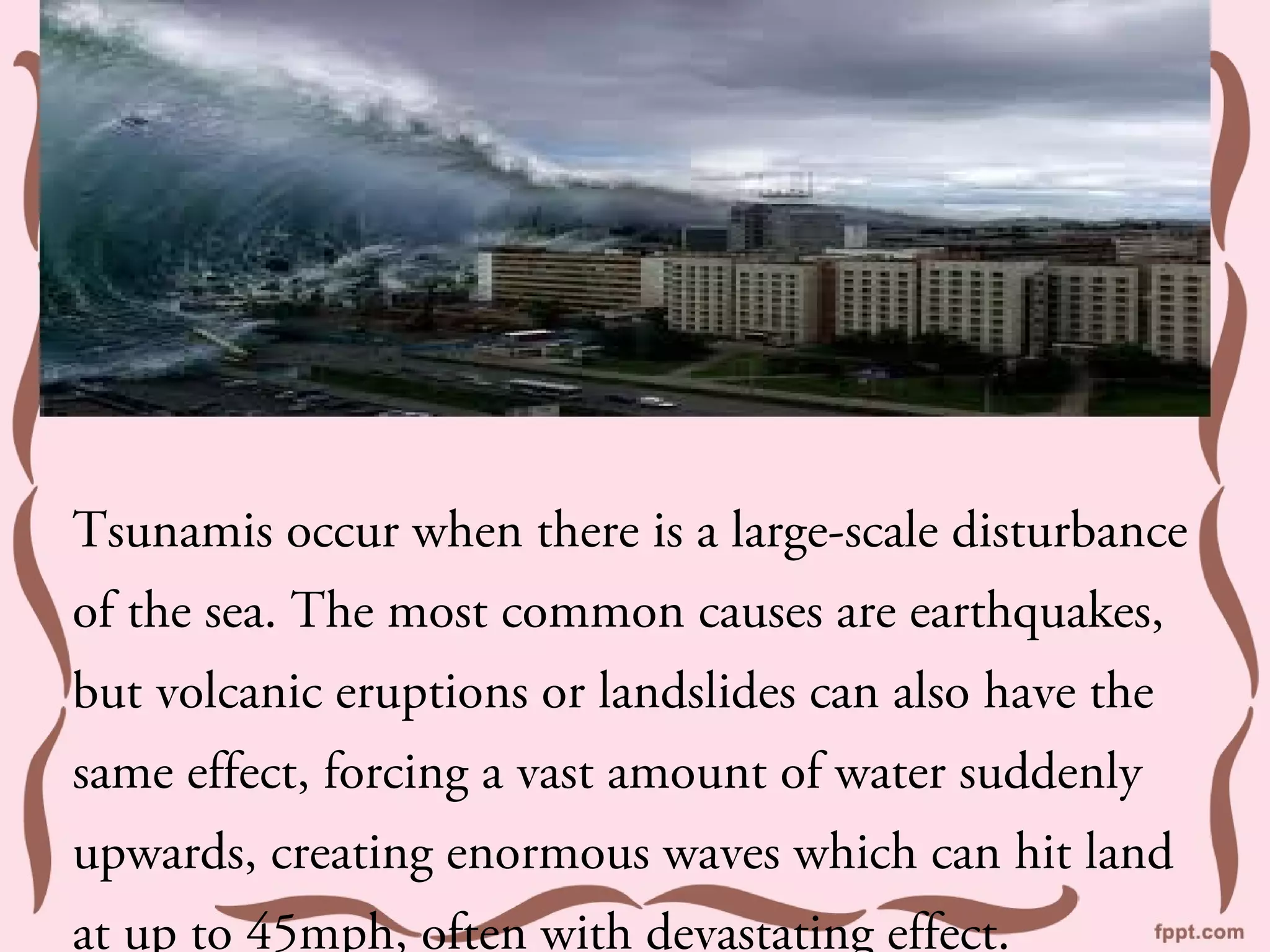 Tsunamis occur when there is a large-scale disturbance
of the sea. The most common causes are earthquakes,
but volcanic eruptions or landslides can also have the
same effect, forcing a vast amount of water suddenly
upwards, creating enormous waves which can hit land
at up to 45mph, often with devastating effect.
 