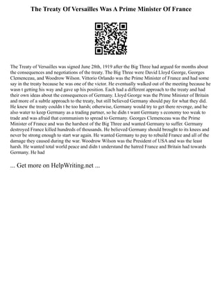 The Treaty Of Versailles Was A Prime Minister Of France
The Treaty of Versailles was signed June 28th, 1919 after the Big Three had argued for months about
the consequences and negotiations of the treaty. The Big Three were David Lloyd George, Georges
Clemenceau, and Woodrow Wilson. Vittorio Orlando was the Prime Minister of France and had some
say in the treaty because he was one of the victor. He eventually walked out of the meeting because he
wasn t getting his way and gave up his position. Each had a different approach to the treaty and had
their own ideas about the consequences of Germany. Lloyd George was the Prime Minister of Britain
and more of a subtle approach to the treaty, but still believed Germany should pay for what they did.
He knew the treaty couldn t be too harsh; otherwise, Germany would try to get there revenge, and he
also water to keep Germany as a trading partner, so he didn t want Germany s economy too weak to
trade and was afraid that communism to spread to Germany. Georges Clemenceau was the Prime
Minister of France and was the harshest of the Big Three and wanted Germany to suffer. Germany
destroyed France killed hundreds of thousands. He believed Germany should brought to its knees and
never be strong enough to start war again. He wanted Germany to pay to rebuild France and all of the
damage they caused during the war. Woodrow Wilson was the President of USA and was the least
harsh. He wanted total world peace and didn t understand the hatred France and Britain had towards
Germany. He had
... Get more on HelpWriting.net ...
 