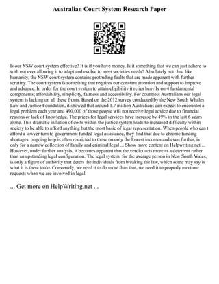 Australian Court System Research Paper
Is our NSW court system effective? It is if you have money. Is it something that we can just adhere to
with out ever allowing it to adapt and evolve to meet societies needs? Absolutely not. Just like
humanity, the NSW court system contains protruding faults that are made apparent with further
scrutiny. The court system is something that requires our constant attention and support to improve
and advance. In order for the court system to attain eligibility it relies heavily on 4 fundamental
components; affordability, simplicity, fairness and accessibility. For countless Australians our legal
system is lacking on all these fronts. Based on the 2012 survey conducted by the New South Whales
Law and Justice Foundation, it showed that around 1.7 million Australians can expect to encounter a
legal problem each year and 490,000 of those people will not receive legal advice due to financial
reasons or lack of knowledge. The prices for legal services have increase by 49% in the last 6 years
alone. This dramatic inflation of costs within the justice system leads to increased difficulty within
society to be able to afford anything but the most basic of legal representation. When people who can t
afford a lawyer turn to government funded legal assistance, they find that due to chronic funding
shortages, ongoing help is often restricted to those on only the lowest incomes and even further, is
only for a narrow collection of family and criminal legal ... Show more content on Helpwriting.net ...
However, under further analysis, it becomes apparent that the verdict acts more as a deterrent rather
than an upstanding legal configuration. The legal system, for the average person in New South Wales,
is only a figure of authority that deters the individuals from breaking the law, which some may say is
what it is there to do. Conversely, we need it to do more than that, we need it to properly meet our
requests when we are involved in legal
... Get more on HelpWriting.net ...
 