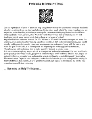 Persuasive Informative Essay
Just the right splash of color of paint can help you get more money for your home, however, thousands
of colors to choose from can be overwhelming. On the other hand, what if the color swatches were not
organized by the brand of paint along with the paint colors not flowing together to see the different
shading of reds, blues, yellows, etc.? What if we only knew words from elementary and we had
intelligent people using strong words that we have never heard of before?
Organization is an important element for life. Without it, life would be a crazy unorganized mess. For
example, when explaining how making a quilt you would not start on the sewing machine, you would
start by picking out the material you would want to make the quilt out of along with the pattern you
want the quilt to look like. It is starting from the beginning and working your way to the end.
Therefore, you will understand how to make a quilt by doing it in spatial order.
It is important when giving a speech for it to be organized and easily understood. For one, it will make
your speech go smoother, second, people will understand you better and third it builds trust. If you are
going to inform or persuade your audience that you do not have to go out of the country to see clear
blue ocean water. Organize your thoughts to make them believe that you can be in paradise staying in
the United States. For example, I have gone to Panama beach located in Florida and the crystal blue
water is comparable to a swimming
... Get more on HelpWriting.net ...
 