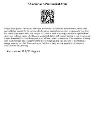 A Career As A Professional Army
Professionals possess specialized education, professional associations, protected titles, ethics codes
and published journals for the purpose of information sharing between other professionals. Our Army
has continuously rebuilt itself over the past 200 years in order to develop ourselves as a professional
Army. Anybody can have a job. It takes a specialized skillset and years of training to be a professional.
People do not decide to enter into a profession without careful consideration of their options. It is only
after careful thought and consideration that they willingly give up vast amounts of their time and
energy investing into their future profession. Soldiers in today s Army spend years honing their
individual skillsets. Starting
... Get more on HelpWriting.net ...
 