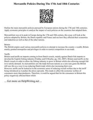 Mercantile Policies During The 17th And 18th Centuries
Outline the main mercantile policies pursued by European nations during the 17th and 18th centuries.
Apply economic principles to analyse the impact of such policies on the countries that adopted them.
Mercantilism was at its peak in Europe during the 17th and 18th century, this essay will look at the
policies adopted by Britain, the Dutch republic and France and see how they affected their economies
and industries as well as that of the other nations.
Britain
The British empire used various mercantile policies to attempt to increase the country s wealth, Britain
mainly granted monopolies and privileges in order to restrict competition in sea trade.
Tariffs
Britain used tariffs on imports coming in from Dutch vessels, mainly against Dutch fish imports to
develop the English fishing industry (Findlay and O Rourke, pg. 242, 2007). Britain used tariffs on the
Dutch vessels in order to allow the fishing industry to grow in Britain whilst also allowing enough fish
in to satisfy demand. As mercantilists saw the trade between nations as a zero sum game the British
still saw this as a way it was reducing Dutch trade whilst also increasing their own.
However, tariffs can be looked at in the economic sense of reducing overall welfare due to the tariff
being introduced as it pushes the prices upwards. This tends to affect the economic welfare of
consumers more than producers. Therefore, it could be argued that for the consumers in Britain this
policy negatively affected them whilst
... Get more on HelpWriting.net ...
 