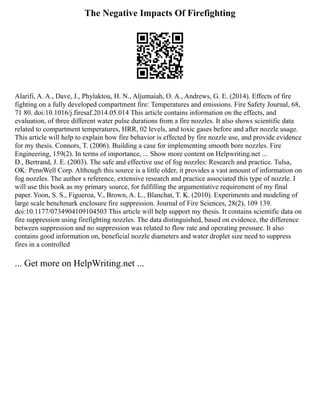 The Negative Impacts Of Firefighting
Alarifi, A. A., Dave, J., Phylaktou, H. N., Aljumaiah, O. A., Andrews, G. E. (2014). Effects of fire
fighting on a fully developed compartment fire: Temperatures and emissions. Fire Safety Journal, 68,
71 80. doi:10.1016/j.firesaf.2014.05.014 This article contains information on the effects, and
evaluation, of three different water pulse durations from a fire nozzles. It also shows scientific data
related to compartment temperatures, HRR, 02 levels, and toxic gases before and after nozzle usage.
This article will help to explain how fire behavior is effected by fire nozzle use, and provide evidence
for my thesis. Connors, T. (2006). Building a case for implementing smooth bore nozzles. Fire
Engineering, 159(2). In terms of importance, ... Show more content on Helpwriting.net ...
D., Bertrand, J. E. (2003). The safe and effective use of fog nozzles: Research and practice. Tulsa,
OK: PennWell Corp. Although this source is a little older, it provides a vast amount of information on
fog nozzles. The author s reference, extensive research and practice associated this type of nozzle. I
will use this book as my primary source, for fulfilling the argumentative requirement of my final
paper. Yoon, S. S., Figueroa, V., Brown, A. L., Blanchat, T. K. (2010). Experiments and modeling of
large scale benchmark enclosure fire suppression. Journal of Fire Sciences, 28(2), 109 139.
doi:10.1177/0734904109104503 This article will help support my thesis. It contains scientific data on
fire suppression using firefighting nozzles. The data distinguished, based on evidence, the difference
between suppression and no suppression was related to flow rate and operating pressure. It also
contains good information on, beneficial nozzle diameters and water droplet size need to suppress
fires in a controlled
... Get more on HelpWriting.net ...
 