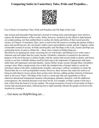 Comparing Satire in Canterbury Tales, Pride and Prejudice...
Use of Satire in Canterbury Tales, Pride and Prejudice and The Rape of the Lock
Jane Austen and Alexander Pope had had a myriad of writing styles and techniques from which to
express the desired themes of their works. Satire, however, seemed to be the effective light hearted,
yet condescending, tool that enabled them to surface the faults and follies of their moral and elite
society. In Chaucer s Canterbury Tales, satire is used to the full extent in revealing the glutton within a
pious and sacrificing nun, the vain hunter within a poor and meditative monk, and the vulgarity within
a honorable woman of society. In Pride and Prejudice and The Rape of the Lock, Austen and Pope use
contrasting forms of satire to obtain the ... Show more content on Helpwriting.net ...
She believes in speaking her mind, exercising her wit with books, and falling in love with a man s
character and soul rather than his yearly income. Elizabeth s character is essential to the satirical
purpose of the novel because it clashes loudly with the vanities that society holds so dearly, and forces
society to see how it blindly debases itself by believing in the importance of appearance and status
rather than self importance and individuality. Austen further mocks society through Mary, Elizabeth s
younger sister. Mary conspicuously tries to defy the standard rules of proper ladies in society by
refusing to dance at the balls, reading books in public, and using a verbose vocabulary to create the
illusion that she is a well accomplished woman. However, these actions only make her motives of
being an individual to receive praise from society more obvious, adding another element of character
satire to the novel. Pope s The Rape of the Lock is a mock epic that uses hyperboles to fill an
otherwise absurd and unimportant situation with pompous splendor; therefore, with the additional
extravagancies, the situation becomes even more trivial. For example, in Pope s poem a lord cuts a
lock of hair from the head of a lovely maiden. The actual occurrence of such a trivial matter in Pope s
society had caused great alarm, influencing him to light heartedly ridicule the people involved in the
situation by creating a
... Get more on HelpWriting.net ...
 