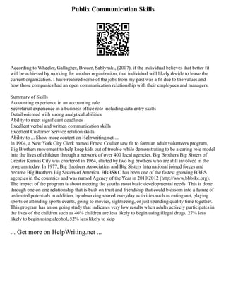 Publix Communication Skills
According to Wheeler, Gallagher, Brouer, Sablynski, (2007), if the individual believes that better fit
will be achieved by working for another organization, that individual will likely decide to leave the
current organization. I have realized some of the jobs from my past was a fit due to the values and
how those companies had an open communication relationship with their employees and managers.
Summary of Skills
Accounting experience in an accounting role
Secretarial experience in a business office role including data entry skills
Detail oriented with strong analytical abilities
Ability to meet significant deadlines
Excellent verbal and written communication skills
Excellent Customer Service relation skills
Ability to ... Show more content on Helpwriting.net ...
In 1904, a New York City Clerk named Ernest Coulter saw fit to form an adult volunteers program,
Big Brothers movement to help keep kids out of trouble while demonstrating to be a caring role model
into the lives of children through a network of over 400 local agencies. Big Brothers Big Sisters of
Greater Kansas City was chartered in 1964, started by two big brothers who are still involved in the
program today. In 1977, Big Brothers Association and Big Sisters International joined forces and
became Big Brothers Big Sisters of America. BBBSKC has been one of the fastest growing BBBS
agencies in the countries and was named Agency of the Year in 2010 2012 (http://www.bbbskc.org).
The impact of the program is about meeting the youths most basic developmental needs. This is done
through one on one relationship that is built on trust and friendship that could blossom into a future of
unlimited potentials in addition, by observing shared everyday activities such as eating out, playing
sports or attending sports events, going to movies, sightseeing, or just spending quality time together.
This program has an on going study that indicates very low results when adults actively participates in
the lives of the children such as 46% children are less likely to begin using illegal drugs, 27% less
likely to begin using alcohol, 52% less likely to skip
... Get more on HelpWriting.net ...
 