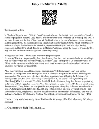 Essay The Storms of Villette
The Storms of Villette
In Charlotte Brontë s novel, Villette, Brontë strategically uses the brutality and magnitude of thunder
storms to propel her narrator, Lucy Snowe, into unchartered social territories of friendship and love. In
her most devious act, the fate of Lucy and M. Paul is clouded at the end of the novel by an ominous
and malicious storm. By examining Brontë s manipulation of two earlier storms which echo the scope
and foreboding of this last storm the storm Lucy encounters during her sickness after visiting
confession and the storm which detains her at Madame Walravens abode the reader is provided with a
way in which to understand the vague and despairing ending.
A long vacation from ... Show more content on Helpwriting.net ...
Because of this new companionship, Lucy is able to say that she ...had been satisfied with friendship
with its calm comfort and modest hope (304). Without Lucy s time spent at La Terrasse because of
falling victim to the storm, this intimacy may never have been reclaimed and the check to Lucy s
loneliness may never have occurred.
After many months a second tempestuous storm ravages Villette and draws Lucy into another
intimate, yet unexpected bond. Throughout most of the novel, Lucy finds M. Paul to be moody and
unreasonable. She states, even after their friendship appears tighter following the delivery of her
watchguard to him, In a shameless disregard of magnanimity, he resembled the great Emperor
[Napoleon] (436). It is not until Père Silas details M. Paul s history to Lucy that she can begin to truly
understand M Paul s peculiar character. After this explanation, Lucy s view of M. Paul is transformed.
She comments, They showed me how good he was; they made of my dear little man a stainless little
hero...What means had I, before this day, of being certain whether he could love at all or not? I had
known him jealous, suspicious; I had seen about him certain tendernesses, fitfulnesses... this was all I
had seen...And they, Père Silas and Modeste Maria Beck...opened up the adytum of his heart (491).
However, Lucy would have easily escaped without the knowledge of M. Paul s humanity had a large
storm not
... Get more on HelpWriting.net ...
 