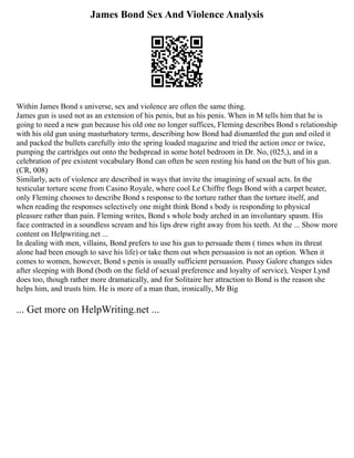 James Bond Sex And Violence Analysis
Within James Bond s universe, sex and violence are often the same thing.
James gun is used not as an extension of his penis, but as his penis. When in M tells him that he is
going to need a new gun because his old one no longer suffices, Fleming describes Bond s relationship
with his old gun using masturbatory terms, describing how Bond had dismantled the gun and oiled it
and packed the bullets carefully into the spring loaded magazine and tried the action once or twice,
pumping the cartridges out onto the bedspread in some hotel bedroom in Dr. No, (025,), and in a
celebration of pre existent vocabulary Bond can often be seen resting his hand on the butt of his gun.
(CR, 008)
Similarly, acts of violence are described in ways that invite the imagining of sexual acts. In the
testicular torture scene from Casino Royale, where cool Le Chiffre flogs Bond with a carpet beater,
only Fleming chooses to describe Bond s response to the torture rather than the torture itself, and
when reading the responses selectively one might think Bond s body is responding to physical
pleasure rather than pain. Fleming writes, Bond s whole body arched in an involuntary spasm. His
face contracted in a soundless scream and his lips drew right away from his teeth. At the ... Show more
content on Helpwriting.net ...
In dealing with men, villains, Bond prefers to use his gun to persuade them ( times when its threat
alone had been enough to save his life) or take them out when persuasion is not an option. When it
comes to women, however, Bond s penis is usually sufficient persuasion. Pussy Galore changes sides
after sleeping with Bond (both on the field of sexual preference and loyalty of service), Vesper Lynd
does too, though rather more dramatically, and for Solitaire her attraction to Bond is the reason she
helps him, and trusts him. He is more of a man than, ironically, Mr Big
... Get more on HelpWriting.net ...
 