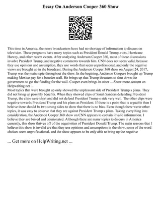 Essay On Anderson Cooper 360 Show
This time in America, the news broadcasters have had no shortage of information to discuss on
television. These programs have many topics such as President Donald Trump, riots, Hurricane
Harvey, and other recent events. After analyzing Anderson Cooper 360, most of these discussions
involve President Trump, and negative comments towards him. CNN does not seem valid, because
they use opinions and assumption, they use words that seem unprofessional, and only the negative
views are brought up in the broadcast. During the Anderson Cooper 360 show on August 24, 2017,
Trump was the main topic throughout the show. In the begining, Anderson Coopere brought up Trump
making Mexico pay for a boarder wall. He brings up that Trump threatens to shut down the
government to get the funding for the wall. Cooper even brings in other ... Show more content on
Helpwriting.net ...
Most topics that were brought up only showed the unpleasant side of President Trump s plans. They
did not bring up possibly benefits. When they showed clips of Sarah Sanders defending President
Trump, the clips were short and did not defend President Trump s side very well. The other clips were
negative towards President Trump and his plans as President. If there is a point that is arguable then I
beleive there should be two strong sides to show that there is no bias. Even though there werer other
topics, it was easy to observe that they are against President Trump s plans. Taking everything into
consideration, the Anderson Cooper 360 show on CNN appears to contain invalid information. I
believe they are baised and opinionated. Although there are many topics to discuss in America
currently, this show thrives off of the negativities of President Donald Trump. The main reasons that I
believe this show is invalid are that they use opinions and assumptions in the show, some of the word
choices seem unprofesstional, and the show appears to be only able to bring up the negative
... Get more on HelpWriting.net ...
 