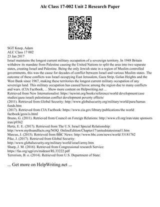 Alc Class 17-002 Unit 2 Research Paper
SGT Knop, Adam
ALC Class 17 002
23 Jan 2017
Israel maintains the longest current military occupation of a sovereign territory. In 1948 Britain
withdrew its mandate from Palestine causing the United Nations to split the area into two separate
states, creating Israel and Palestine. Being the only Jewish state in a region of Muslim controlled
governments, this was the cause for decades of conflict between Israel and various Muslim states. The
outcome of these conflicts was Israel occupying East Jerusalem, Gaza Strip, Golan Heights and the
West Bank since 1967, making these territories the longest current military occupation of any
sovereign land. This military occupation has caused havoc among the region due to many conflicts
and wars. (CIA Factbook, ... Show more content on Helpwriting.net ...
Retrieved from New Internationalist: https://newint.org/books/reference/world development/case
studies/gaza israeli palestinian conflict development poverty effects/
(2011). Retrieved from Global Security: http://www.globalsecurity.org/military/world/para/hamas
funds.htm
(2017). Retrieved from CIA Factbook: https://www.cia.gov/library/publications/the world
factbook/geos/is.html
Bruno, G. (2011). Retrieved from Council on Foreign Relations: http://www.cfr.org/iran/state sponsors
iran/p9362
Hertz, E. E. (2017). Retrieved from The U.S. Israel Special Relationship:
http://www.mythsandfacts.org/NOQ_OnlineEdition/Chapter17/unitedstatesisrael1.htm
Marcus, J. (2015). Retrieved from BBC News: http://www.bbc.com/news/world 33181782
Pike, J. (2017). Retrieved from Global Security:
http://www.globalsecurity.org/military/world/israel/army.htm
Sharp, J. M. (2016). Retrieved from Congressional research Service:
https://fas.org/sgp/crs/mideast/RL33222.pdf
Terrorism, B. o. (2014). Retrieved from U.S. Department of State:
... Get more on HelpWriting.net ...
 