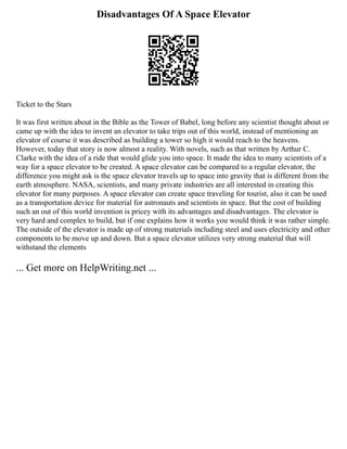 Disadvantages Of A Space Elevator
Ticket to the Stars
It was first written about in the Bible as the Tower of Babel, long before any scientist thought about or
came up with the idea to invent an elevator to take trips out of this world, instead of mentioning an
elevator of course it was described as building a tower so high it would reach to the heavens.
However, today that story is now almost a reality. With novels, such as that written by Arthur C.
Clarke with the idea of a ride that would glide you into space. It made the idea to many scientists of a
way for a space elevator to be created. A space elevator can be compared to a regular elevator, the
difference you might ask is the space elevator travels up to space into gravity that is different from the
earth atmosphere. NASA, scientists, and many private industries are all interested in creating this
elevator for many purposes. A space elevator can create space traveling for tourist, also it can be used
as a transportation device for material for astronauts and scientists in space. But the cost of building
such an out of this world invention is pricey with its advantages and disadvantages. The elevator is
very hard and complex to build, but if one explains how it works you would think it was rather simple.
The outside of the elevator is made up of strong materials including steel and uses electricity and other
components to be move up and down. But a space elevator utilizes very strong material that will
withstand the elements
... Get more on HelpWriting.net ...
 