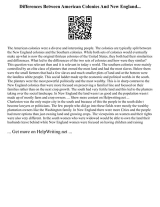 Differences Between American Colonies And New England...
The American colonies were a diverse and interesting people. The colonies are typically split between
the New England colonies and the Southern colonies. While both sets of colonies would eventually
make up what is now the original thirteen colonies of the United States, they both had their similarities
and differences. What led to the differences of the two sets of colonies and how were they similar?
This question was relevant then and it is relevant in today s world. The southern colonies were mainly
controlled by an elite class of planters that owned the most land and had the most slaves. Below them
were the small farmers that had a few slaves and much smaller plots of land and at the bottom were
the landless white people. This social ladder made up the economic and political worlds in the south.
The planters were the most powerful politically and the most wealthy. This is in sharp contrast to the
New England colonies that were more focused on preserving a familial line and focused on their
families rather than on the next crop growth. The south had very fertile land and this led to the planters
taking over the social landscape. In New England the land wasn t as good and the population wasn t
made up of mostly farm and crop owners. ... Show more content on Helpwriting.net ...
Charleston was the only major city in the south and because of this the people in the south didn t
become lawyers or politicians. The few people who did go into these fields were mostly the wealthy
plantation owners like the Washington family. In New England there were more Cities and the people
had more options than just owning land and growing crops. The viewpoints on women and their rights
were also very different. In the south women who were widowed would be able to own the land their
husbands leave behind while New England women were focused on having children and raising
... Get more on HelpWriting.net ...
 