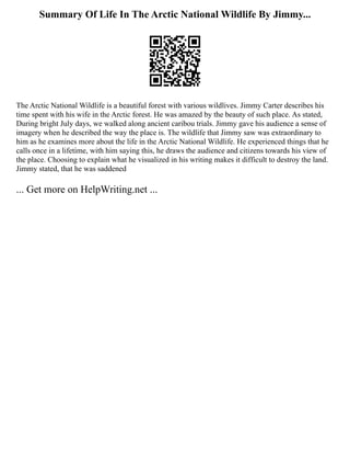 Summary Of Life In The Arctic National Wildlife By Jimmy...
The Arctic National Wildlife is a beautiful forest with various wildlives. Jimmy Carter describes his
time spent with his wife in the Arctic forest. He was amazed by the beauty of such place. As stated,
During bright July days, we walked along ancient caribou trials. Jimmy gave his audience a sense of
imagery when he described the way the place is. The wildlife that Jimmy saw was extraordinary to
him as he examines more about the life in the Arctic National Wildlife. He experienced things that he
calls once in a lifetime, with him saying this, he draws the audience and citizens towards his view of
the place. Choosing to explain what he visualized in his writing makes it difficult to destroy the land.
Jimmy stated, that he was saddened
... Get more on HelpWriting.net ...
 