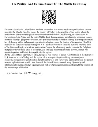 The Political And Cultural Unrest Of The Middle East Essay
For over a decade the United States has been entrenched in a war to resolve the political and cultural
unrest in the Middle East. For many, the country of Turkey is the crucible of this region where the
intersections of the main religious and cultural elements collide. Additionally, as a crossroads to
Europe from Asia, Africa and the entire Middle East, Turkey remains an inherently important country
due to its strategic geographic location. The pressures that are exerted on Turkey over the past century
have led many within its borders to question its allegiances and the destiny of the country. Should it
maintain the status quo based on the post WWI political borders or should it pursue a return to times
of the Ottoman Empire when it sat as the seat of power for what many would consider the Caliphate
that presided over those lands at the time? As a strategic crossroads in many aspects, Turkey will
remain important to United States policy in the region.
As the United States Secretary of State, I propose two courses of action (COAs) to aid in the pursuit of
U.S. interests in both Turkey and the region: first, strengthening the military partnership and
enhancing the economic collaboration benefiting the U.S. and Turkey and keeping them on the path of
western style democracy with close ties with the United States; second, using diplomacy and
information to increase Turkey s participation with western organizations and highlight the benefits of
the partnerships while also
... Get more on HelpWriting.net ...
 