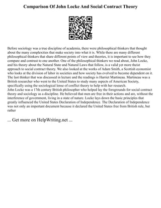 Comparison Of John Locke And Social Contract Theory
Before sociology was a true discipline of academia, there were philosophical thinkers that thought
about the many complexities that make society into what it is. While there are many different
philosophical thinkers that share different points of view and theories, it is important to see how they
compare and contrast to one another. One of the philosophical thinkers we read about, John Locke,
and his theory about the Natural State and Natural Laws that follow, is a valid yet more theist
approach to social contract theory. We also looked at the works of Adam Smith, a Scottish economist
who looks at the division of labor in societies and how society has evolved to become dependent on it.
The last thinker that was discussed in lecture and the readings is Harriet Martineau. Martineau was a
British researcher who went to the United States to study many aspects of American Society,
specifically using the sociological lense of conflict theory to help with her research.
John Locke was a 17th century British philosopher who helped lay the foregrounds for social contract
theory and sociology as a discipline. He believed that men are free in their actions and are, without the
interference of government, living in a state of nature. Locke lays down the basic principles that
greatly influenced the United States Declaration of Independence. The Declaration of Independence
was not only an important document because it declared the United States free from British rule, but
rather
... Get more on HelpWriting.net ...
 