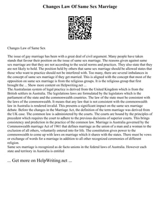 Changes Law Of Same Sex Marriage
Changes Law of Same Sex
The issue of gay marriage has been with a great deal of civil argument. Many people have taken
stands that favour their position on the issue of same sex marriage. The reasons given against same
sex marriage are that they are not according to the social norms and practices. They also state that they
are not likely to hold. The position held by others that same sex marriage should be allowed states that
those who want to practice should not be interfered with. Too many, there are several imbalances in
the concept of same sex marriage if they get married. This is aligned with the concept that most of the
opposition on same sex marriage is from the religious groups. It is the religious group that first
brought the ... Show more content on Helpwriting.net ...
The Australasian system of legal practice is derived from the United Kingdom which is from the
British settlers in Australia. The legislations laws are formulated by the legislators which is the
parliament of the state and the commonwealth countries. The law of the state must be consistent with
the laws of the commonwealth. It means that any law that is not consistent with the commonwealth
law in Australia is rendered invalid. This presents a significant impact on the same sex marriage
debate. Before the changes in the Marriage Act, the definition of the term marriage was derived from
the UK case. The common law is administered by the courts. The courts are bound by the principles of
precedent which requires the court to adhere to the previous decisions of superior courts. This brings
consistency and prediction in the practice of the common law. Marriage is Australia governed by the
Commonwealth marriage Act of 1961 that defines marriage as the union of a man and a woman to the
exclusion of all others, voluntarily entered into for life. The constitution gives power to the
commonwealth to come up with laws on marriage which it shares with the states. There must be vows
or exchange of words for a marriage in addition to all other recognized ceremonies of different
religion.
Same sex marriage is recognized as de facto unions in the federal laws of Australia. However each
state and territory in Australia is entitled
... Get more on HelpWriting.net ...
 