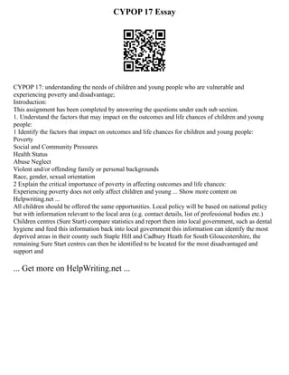 CYPOP 17 Essay
CYPOP 17: understanding the needs of children and young people who are vulnerable and
experiencing poverty and disadvantage;
Introduction:
This assignment has been completed by answering the questions under each sub section.
1. Understand the factors that may impact on the outcomes and life chances of children and young
people:
1 Identify the factors that impact on outcomes and life chances for children and young people:
Poverty
Social and Community Pressures
Health Status
Abuse Neglect
Violent and/or offending family or personal backgrounds
Race, gender, sexual orientation
2 Explain the critical importance of poverty in affecting outcomes and life chances:
Experiencing poverty does not only affect children and young ... Show more content on
Helpwriting.net ...
All children should be offered the same opportunities. Local policy will be based on national policy
but with information relevant to the local area (e.g. contact details, list of professional bodies etc.)
Children centres (Sure Start) compare statistics and report them into local government, such as dental
hygiene and feed this information back into local government this information can identify the most
deprived areas in their county such Staple Hill and Cadbury Heath for South Gloucestershire, the
remaining Sure Start centres can then be identified to be located for the most disadvantaged and
support and
... Get more on HelpWriting.net ...
 