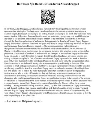 How Does Ayn Rand Use Gender In Atlas Shrugged
In her book, Atlas Shrugged, Ayn Rand uses a fictional story to critique the end result of several
commonplace ideologies. The book most closely deals with the ultimate result that stems from a
Marxist slogan, From each according to his ability, to each according to his need. The world that Rand
creates has few differences from reality at its start, but as the story progresses, real world ideologies
are taken to the extreme, and societal collapse appears to be imminent. Much of this is revealed
through the thoughts and actions of a character that appears to be Rand s self insert, Dagny Taggart.
Dagny finds herself alienated from both her peers and those in charge of industry based on her beliefs
and her gender. Rand uses Dagny s struggle ... Show more content on Helpwriting.net ...
Her gender also seems to contribute to the disdain that many characters hold for her. Because of
Dagny s refusal to excuse shortcomings for any reason, she pays little attention to any sexism in her
profession. Since much of the book is written with her thoughts at its forefront, Dagny s alienation
based on gender is easily forgotten. However, it is still evident. Rand does not ignore sexism; she
merely refuses to overplay it. One of the rare mentions of Dagny s gender in her work is found on
page 771, where Bertram Scudder introduces Dagny on his talk show with, the last descendant of an
illustrious name in our industrial history, the woman executive possible only in America. This
comment is brief, and appears harmless, but there is a deeper significance within it. Scudder uses the
words, only possible in America, to attribute Dagny s success to her circumstance, detaching it from
her own effort. This is one of the ways that several characters in the book justify their prejudice
against anyone who is better off than them; they attribute any achievement or detriment to
circumstance, minimizing the accomplishments of others and excusing their own behavior. The
characters who exhibit gender bias against Dagny are not limited to men. In fact, much of the sexism
of which she is subject comes from other women. Readers are exposed to this in a brief encounter with
a minor character named Betty Pope, who expresses her disdain for Dagny, calling her a grease
monkey. . .posing around like a big executive, (Rand, 73). She then comments on Dagny s femininity,
or lack thereof, implying that running a railroad is a task that is beneath a proper woman. The next
obvious drag on Dagny s femininity comes from her brother s second source of companionship, his
wife Cheryl. Cheryl Taggart s first encounter with Dagny is not a friendly one, as she seems to feel the
need to put Dagny in her place. She
... Get more on HelpWriting.net ...
 