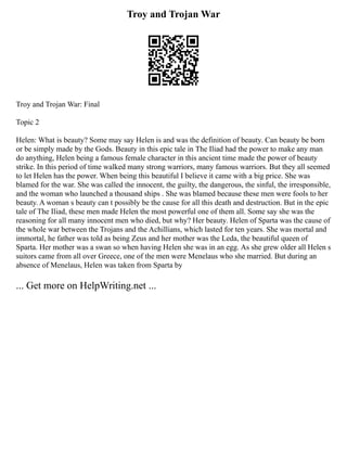Troy and Trojan War
Troy and Trojan War: Final
Topic 2
Helen: What is beauty? Some may say Helen is and was the definition of beauty. Can beauty be born
or be simply made by the Gods. Beauty in this epic tale in The Iliad had the power to make any man
do anything, Helen being a famous female character in this ancient time made the power of beauty
strike. In this period of time walked many strong warriors, many famous warriors. But they all seemed
to let Helen has the power. When being this beautiful I believe it came with a big price. She was
blamed for the war. She was called the innocent, the guilty, the dangerous, the sinful, the irresponsible,
and the woman who launched a thousand ships . She was blamed because these men were fools to her
beauty. A woman s beauty can t possibly be the cause for all this death and destruction. But in the epic
tale of The Iliad, these men made Helen the most powerful one of them all. Some say she was the
reasoning for all many innocent men who died, but why? Her beauty. Helen of Sparta was the cause of
the whole war between the Trojans and the Achillians, which lasted for ten years. She was mortal and
immortal, he father was told as being Zeus and her mother was the Leda, the beautiful queen of
Sparta. Her mother was a swan so when having Helen she was in an egg. As she grew older all Helen s
suitors came from all over Greece, one of the men were Menelaus who she married. But during an
absence of Menelaus, Helen was taken from Sparta by
... Get more on HelpWriting.net ...
 
