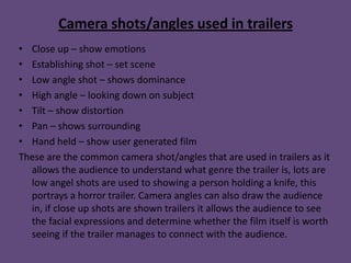 Camera shots/angles used in trailers
• Close up – show emotions
• Establishing shot – set scene
• Low angle shot – shows dominance
• High angle – looking down on subject
• Tilt – show distortion
• Pan – shows surrounding
• Hand held – show user generated film
These are the common camera shot/angles that are used in trailers as it
  allows the audience to understand what genre the trailer is, lots are
  low angel shots are used to showing a person holding a knife, this
  portrays a horror trailer. Camera angles can also draw the audience
  in, if close up shots are shown trailers it allows the audience to see
  the facial expressions and determine whether the film itself is worth
  seeing if the trailer manages to connect with the audience.
 