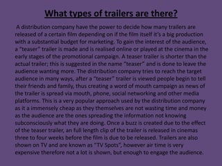 What types of trailers are there?
 A distribution company have the power to decide how many trailers are
released of a certain film depending on if the film itself it’s a big production
with a substantial budget for marketing. To gain the interest of the audience,
a “teaser” trailer is made and is realised online or played at the cinema in the
early stages of the promotional campaign. A teaser trailer is shorter than the
actual trailer; this is suggested in the name “teaser” and is done to leave the
audience wanting more. The distribution company tries to reach the target
audience in many ways, after a “teaser” trailer is viewed people begin to tell
their friends and family, thus creating a word of mouth campaign as news of
the trailer is spread via mouth, phone, social networking and other media
platforms. This is a very popular approach used by the distribution company
as it a immensely cheap as they themselves are not wasting time and money
as the audience are the ones spreading the information not knowing
subconsciously what they are doing. Once a buzz is created due to the effect
of the teaser trailer, an full length clip of the trailer is released in cinemas
three to four weeks before the film is due to be released. Trailers are also
shown on TV and are known as “TV Spots”, however air time is very
expensive therefore not a lot is shown, but enough to engage the audience.
 