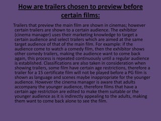 How are trailers chosen to preview before
                certain films:
Trailers that preview the main film are shown in cinemas; however
 certain trailers are shown to a certain audience. The exhibitor
 (cinema manager) uses their marketing knowledge to target a
 certain audience and select trailers which are aimed at the same
 target audience of that of the main film. For example: if the
 audience come to watch a comedy film, then the exhibitor shows
 other comedy trailers, making the audience want to come back
 again, this process is repeated continuously until a regular audience
 is established. Classifications are also taken in consideration when
 showing trailers, some film have certain age restrictions, therefore a
 trailer for a 15 certificate film will not be played before a PG film is
 shown as language and scenes maybe inappropriate for the younger
 audience. However the cinema manager is aware that adults
 accompany the younger audience, therefore films that have a
 certain age restriction are edited to make them suitable or the
 younger audience as it is indirectly appealing to the adults, making
 them want to come back alone to see the film.
 