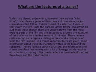 What are the features of a trailer?

Trailers are viewed everywhere, however they are not “mini
films”, trailers have a genre of their own and have stereotypical
conventions that follow. Trailers consist of a selection f various
shots from the film, since the purpose of the trailer is to attract an
audience; these chosen shots are usually drawn from the most
exciting parts of the film and are designed to capture the attention
of the audience for a limited amount of minutes. They create a
certain mood and enigma, creating interest and anticipation of
what the film is about. In a trailer important facts are given, some
information about the plot, characters within in the film and the
subgenre. Trailers follow a certain structure, the information and
scenes are often fast moving with a lot of footage which requires
our attention, creating roller coaster effect as tension builds up and
then drops and the trailer finishes.
 