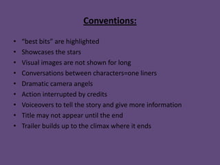 Conventions:

•   “best bits” are highlighted
•   Showcases the stars
•   Visual images are not shown for long
•   Conversations between characters=one liners
•   Dramatic camera angels
•   Action interrupted by credits
•   Voiceovers to tell the story and give more information
•   Title may not appear until the end
•   Trailer builds up to the climax where it ends
 