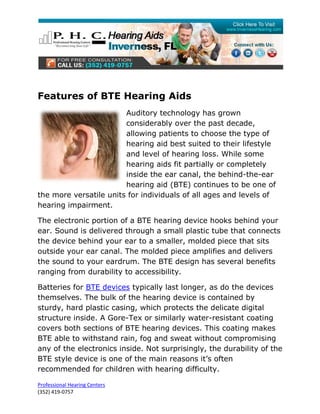 Features of BTE Hearing Aids
                        Auditory technology has grown
                        considerably over the past decade,
                        allowing patients to choose the type of
                        hearing aid best suited to their lifestyle
                        and level of hearing loss. While some
                        hearing aids fit partially or completely
                        inside the ear canal, the behind-the-ear
                        hearing aid (BTE) continues to be one of
the more versatile units for individuals of all ages and levels of
hearing impairment.

The electronic portion of a BTE hearing device hooks behind your
ear. Sound is delivered through a small plastic tube that connects
the device behind your ear to a smaller, molded piece that sits
outside your ear canal. The molded piece amplifies and delivers
the sound to your eardrum. The BTE design has several benefits
ranging from durability to accessibility.

Batteries for BTE devices typically last longer, as do the devices
themselves. The bulk of the hearing device is contained by
sturdy, hard plastic casing, which protects the delicate digital
structure inside. A Gore-Tex or similarly water-resistant coating
covers both sections of BTE hearing devices. This coating makes
BTE able to withstand rain, fog and sweat without compromising
any of the electronics inside. Not surprisingly, the durability of the
BTE style device is one of the main reasons it’s often
recommended for children with hearing difficulty.

Professional Hearing Centers
(352) 419-0757
 