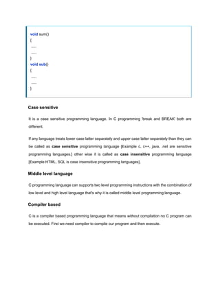 void sum()
{
.....
.....
}
void sub()
{
.....
.....
}
Case sensitive
It is a case sensitive programming language. In C programming 'break and BREAK' both are
different.
If any language treats lower case latter separately and upper case latter separately than they can
be called as case sensitive programming language [Example c, c++, java, .net are sensitive
programming languages.] other wise it is called as case insensitive programming language
[Example HTML, SQL is case insensitive programming languages].
Middle level language
C programming language can supports two level programming instructions with the combination of
low level and high level language that's why it is called middle level programming language.
Compiler based
C is a compiler based programming language that means without compilation no C program can
be executed. First we need compiler to compile our program and then execute.
 