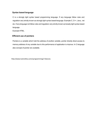 Syntax based language
C is a strongly tight syntax based programming language. If any language follow rules and
regulation very strictly known as strongly tight syntax based language. Example C, C++, Java, .net
etc. If any language not follow rules and regulation very strictly known as loosely tight syntax based
language.
Example HTML.
Efficient use of pointers
Pointers is a variable which hold the address of another variable, pointer directly direct access to
memory address of any variable due to this performance of application is improve. In C language
also concept of pointer are available.
http://www.tutorial4us.com/cprogramming/c-features
 
