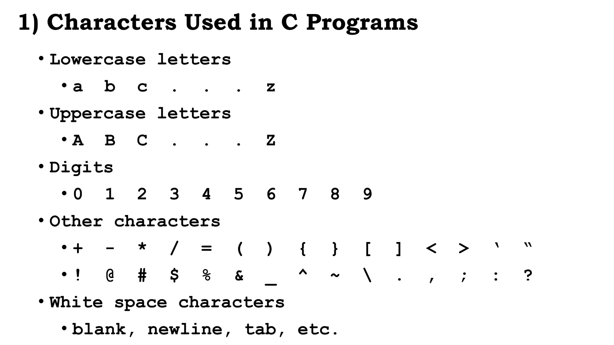 1) Characters Used in C Programs
• Lowercase letters
• a b c . . . z
• Uppercase letters
• A B C . . . Z
• Digits
• 0 1 2 3 4 5 6 7 8 9
• Other characters
• + - * / = ( ) { } [ ] < > ‘ “
• ! @ # $ % & _ ^ ~  . , ; : ?
• White space characters
• blank, newline, tab, etc.
 