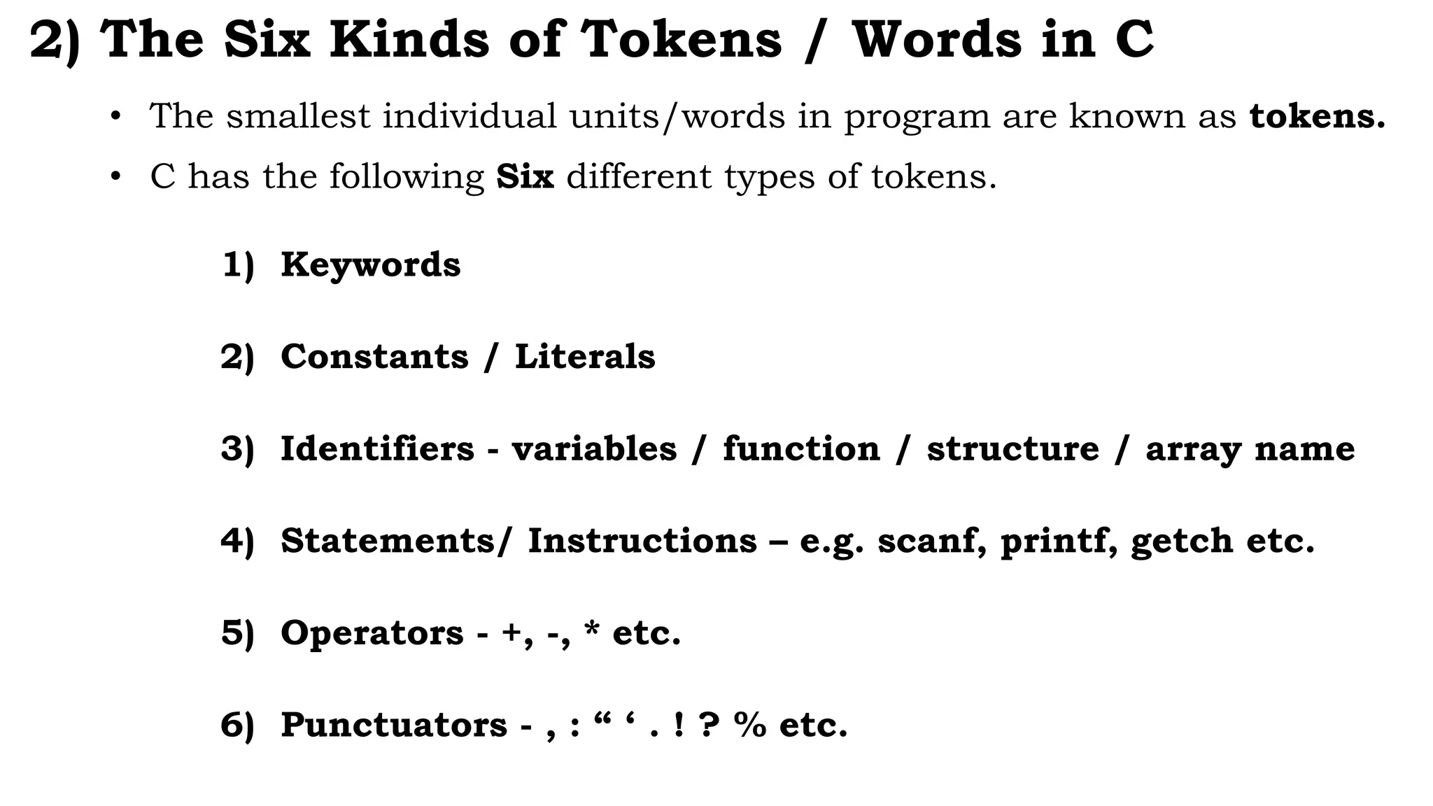 2) The Six Kinds of Tokens / Words in C
1) Keywords
2) Constants / Literals
3) Identifiers - variables / function / structure / array name
4) Statements/ Instructions – e.g. scanf, printf, getch etc.
5) Operators - +, -, * etc.
6) Punctuators - , : “ ‘ . ! ? % etc.
• The smallest individual units/words in program are known as tokens.
• C has the following Six different types of tokens.
 