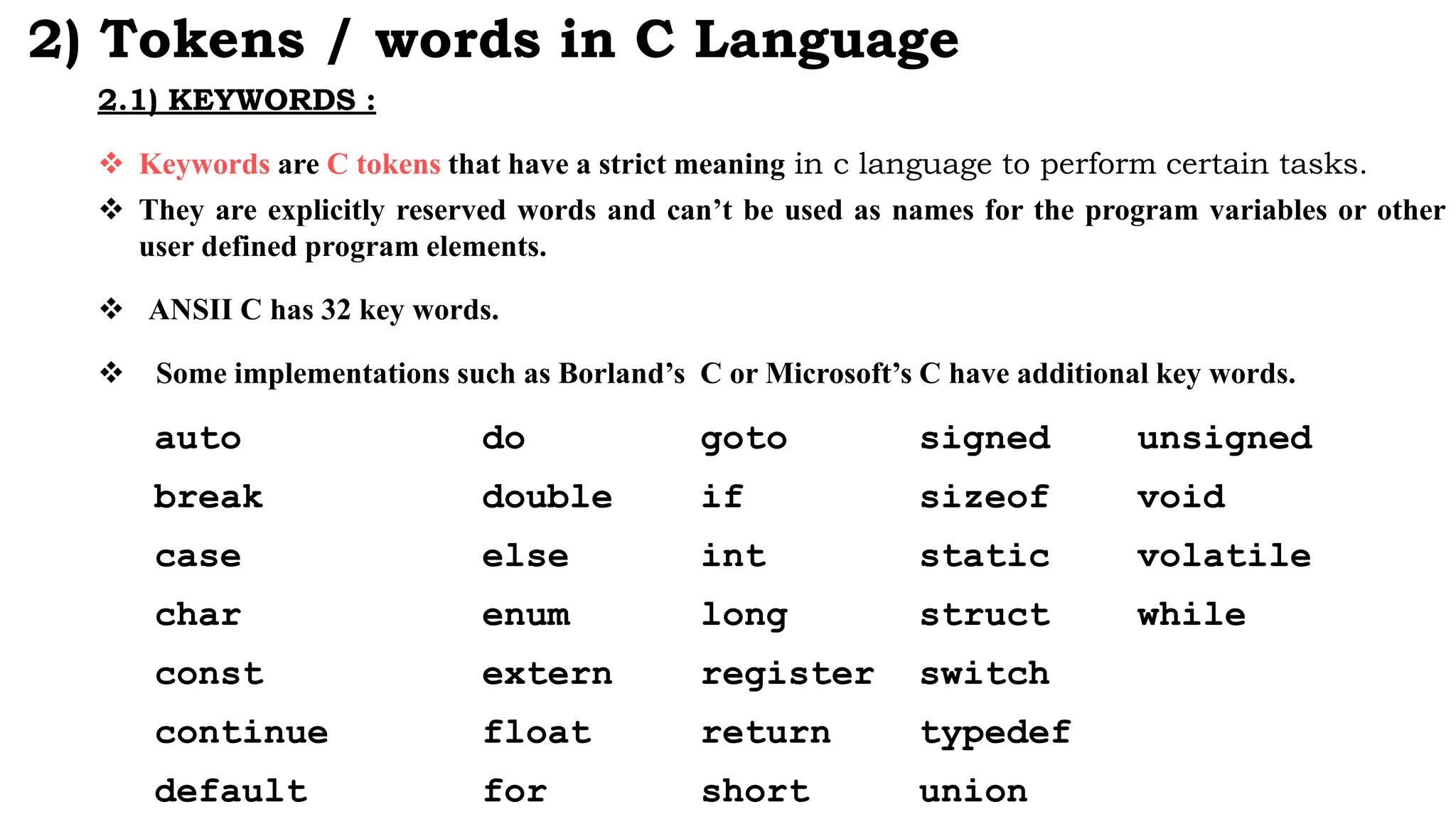 2) Tokens / words in C Language
2.1) KEYWORDS :
 Keywords are C tokens that have a strict meaning in c language to perform certain tasks.
 They are explicitly reserved words and can’t be used as names for the program variables or other
user defined program elements.
 ANSII C has 32 key words.
 Some implementations such as Borland’s C or Microsoft’s C have additional key words.
auto do goto signed unsigned
break double if sizeof void
case else int static volatile
char enum long struct while
const extern register switch
continue float return typedef
default for short union
 
