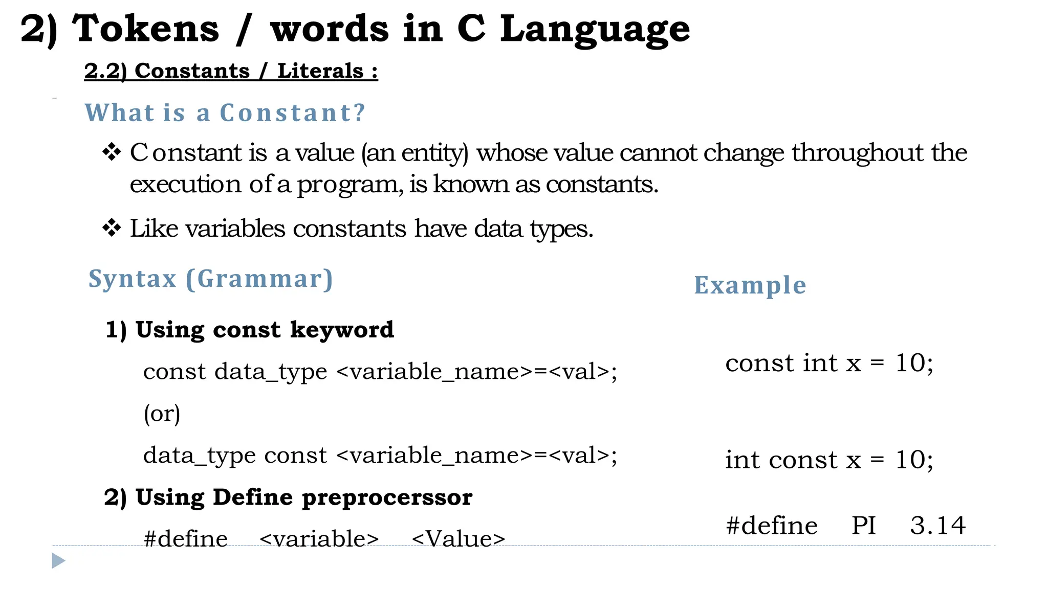 What is a Constant?
 Constant is a value (an entity) whose value cannot change throughout the
execution of a program,is known as constants.
 Like variables constants have data types.
2) Tokens / words in C Language
2.2) Constants / Literals :
1) Using const keyword
const data_type <variable_name>=<val>;
(or)
data_type const <variable_name>=<val>;
2) Using Define preprocerssor
#define <variable> <Value>
Syntax (Grammar) Example
const int x = 10;
int const x = 10;
#define PI 3.14
 