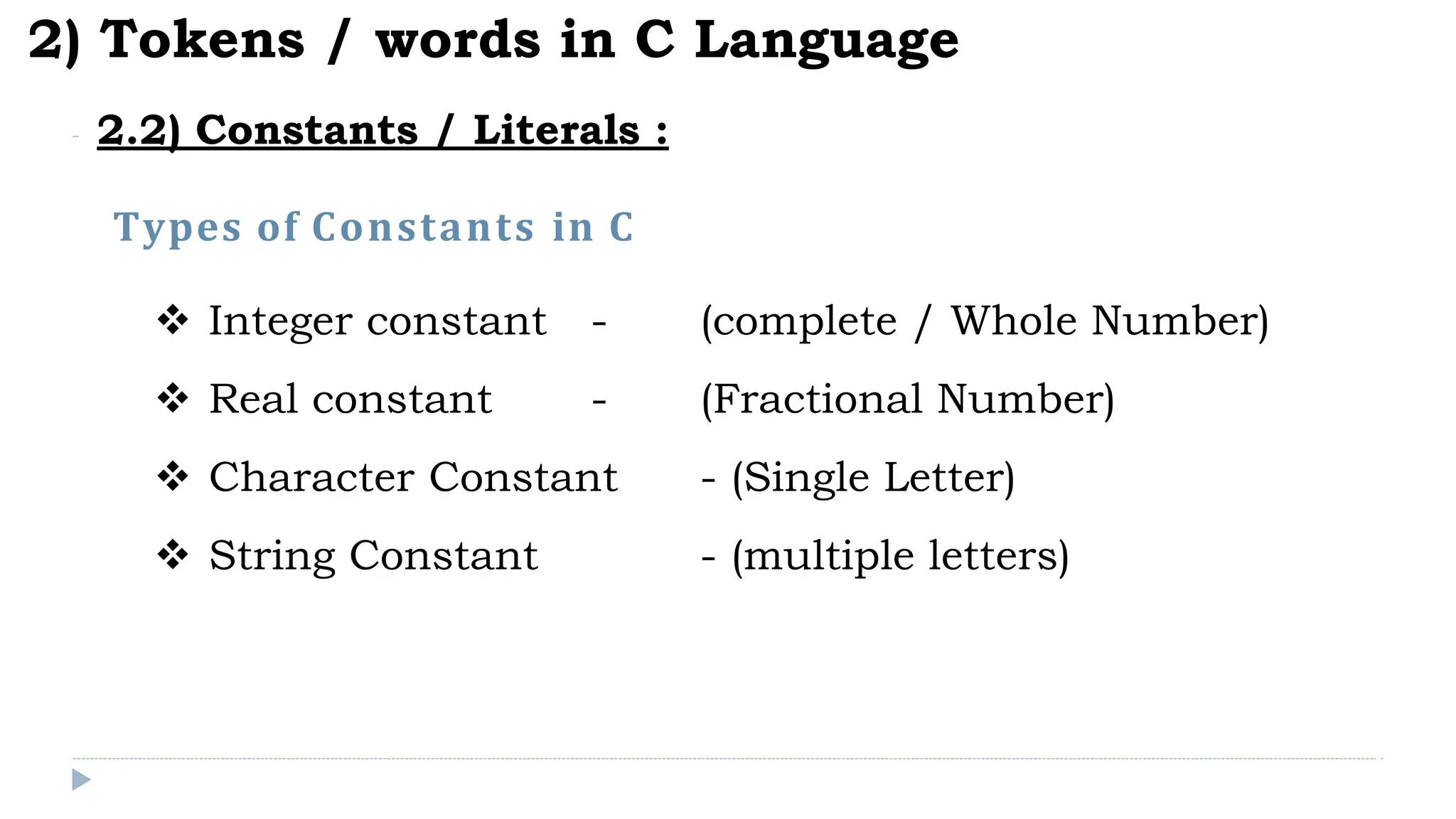 Types of Constants in C
2) Tokens / words in C Language
2.2) Constants / Literals :
 Integer constant - (complete / Whole Number)
 Real constant - (Fractional Number)
 Character Constant - (Single Letter)
 String Constant - (multiple letters)
 