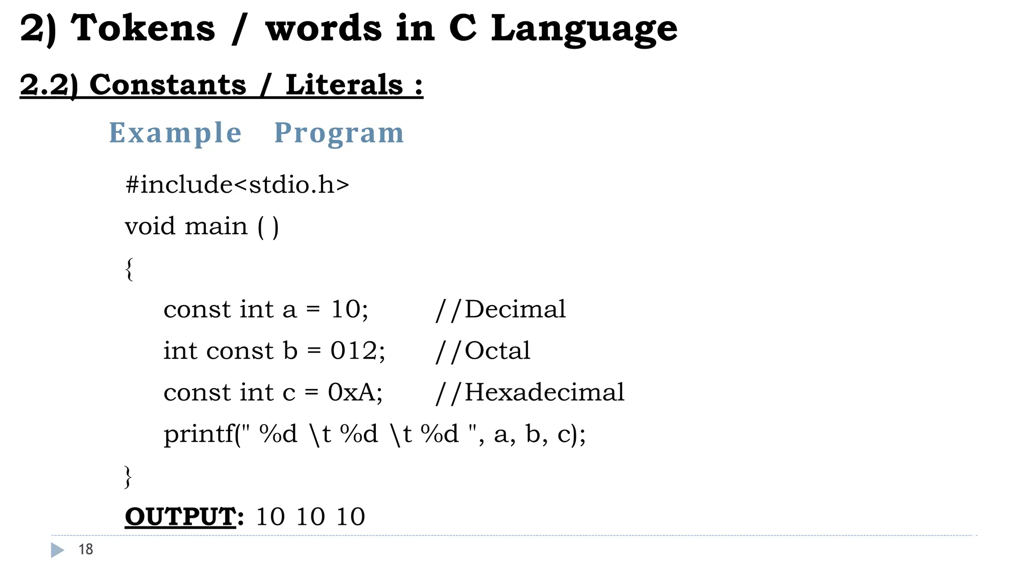 Example Program
18
2) Tokens / words in C Language
2.2) Constants / Literals :
#include<stdio.h>
void main ( )
{
const int a = 10; //Decimal
int const b = 012; //Octal
const int c = 0xA; //Hexadecimal
printf(" %d t %d t %d ", a, b, c);
}
OUTPUT: 10 10 10
 