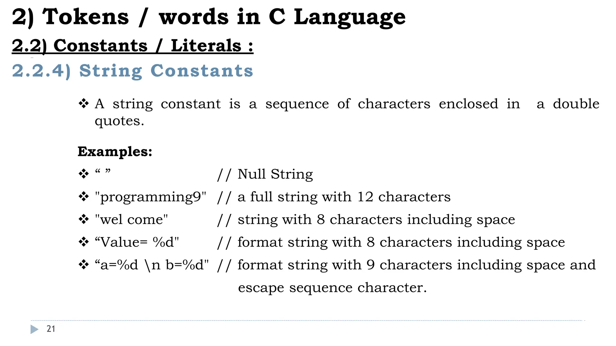 21
2.2.4) String Constants
2) Tokens / words in C Language
2.2) Constants / Literals :
 A string constant is a sequence of characters enclosed in a double
quotes.
Examples:
 “ ” // Null String
 "programming9" // a full string with 12 characters
 "wel come" // string with 8 characters including space
 “Value= %d" // format string with 8 characters including space
 “a=%d n b=%d" // format string with 9 characters including space and
escape sequence character.
 