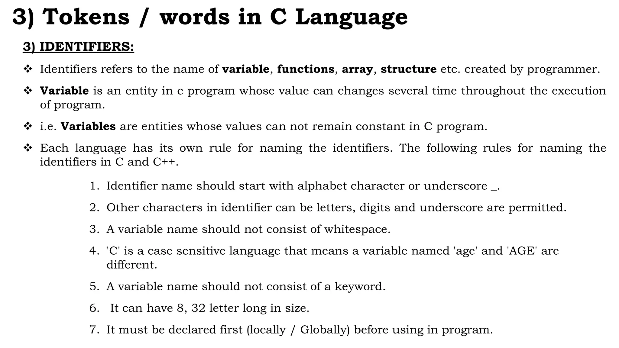 3) IDENTIFIERS:
 Identifiers refers to the name of variable, functions, array, structure etc. created by programmer.
 Variable is an entity in c program whose value can changes several time throughout the execution
of program.
 i.e. Variables are entities whose values can not remain constant in C program.
 Each language has its own rule for naming the identifiers. The following rules for naming the
identifiers in C and C++.
1. Identifier name should start with alphabet character or underscore _.
2. Other characters in identifier can be letters, digits and underscore are permitted.
3. A variable name should not consist of whitespace.
4. 'C' is a case sensitive language that means a variable named 'age' and 'AGE' are
different.
5. A variable name should not consist of a keyword.
6. It can have 8, 32 letter long in size.
7. It must be declared first (locally / Globally) before using in program.
3) Tokens / words in C Language
 